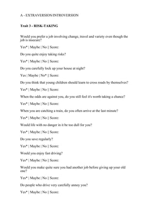 A - EXTRAVERSION/INTROVERSION
Trait 3 - RISK-TAKING
Would you prefer a job involving change, travel and variety even though the
job is insecure?
Yes* | Maybe | No || Score:
Do you quite enjoy taking risks?
Yes* | Maybe | No || Score:
Do you carefully lock up your house at night?
Yes | Maybe | No* || Score:
Do you think that young children should learn to cross roads by themselves?
Yes* | Maybe | No || Score:
When the odds are against you, do you still feel it's worth taking a chance?
Yes* | Maybe | No || Score:
When you are catching a train, do you often arrive at the last minute?
Yes* | Maybe | No || Score:
Would life with no danger in it be too dull for you?
Yes* | Maybe | No || Score:
Do you save regularly?
Yes* | Maybe | No || Score:
Would you enjoy fast driving?
Yes* | Maybe | No || Score:
Would you make quite sure you had another job before giving up your old
one?
Yes* | Maybe | No || Score:
Do people who drive very carefully annoy you?
Yes* | Maybe | No || Score:
 