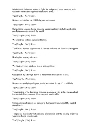 It is inherent in human nature to fight for and protect one's territory, so it
would be harmful to suppress that natural drive.
Yes | Maybe | No* || Score:
If someone insulted me, I'd likely punch them out.
Yes | Maybe | No* || Score:
Our political leaders should be doing a great deal more to help resolve the
conflicts occurring around the world.
Yes* | Maybe | No || Score:
We spend too little on our armed forces.
Yes | Maybe | No* || Score:
The United Nations organisation is useless and does not deserve our support.
Yes | Maybe | No* || Score:
Boxing is a travesty of a sport.
Yes* | Maybe | No || Score:
We have never, as a nation, fought an unjust war.
Yes | Maybe | No* || Score:
Occupation by a foreign power is better than involvement in war.
Yes* | Maybe | No || Score:
If someone was lying collapsed on the pavement, I'd see if I could help.
Yes* | Maybe | No || Score:
The dropping of the first atom bomb on a Japanese city, killing thousands of
innocent civilians, was morally wrong and indefensible.
Yes* | Maybe | No || Score:
Conscientious objectors are traitors to their country and should be treated
accordingly.
Yes | Maybe | No* || Score:
The private manufacture of arms and ammunition and the holding of private
weapons should be outlawed.
Yes* | Maybe | No || Score:
 