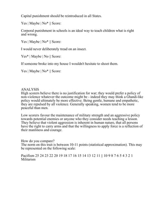 Capital punishment should be reintroduced in all States.
Yes | Maybe | No* || Score:
Corporal punishment in schools is an ideal way to teach children what is right
and wrong.
Yes | Maybe | No* || Score:
I would never deliberately tread on an insect.
Yes* | Maybe | No || Score:
If someone broke into my house I wouldn't hesitate to shoot them.
Yes | Maybe | No* || Score:
ANALYSIS
High scorers believe there is no justification for war; they would prefer a policy of
non-violence whatever the outcome might be - indeed they may think a Ghandi-like
policy would ultimately be more effective. Being gentle, humane and empathetic,
they are repulsed by all violence. Generally speaking, women tend to be more
peaceful than men.
Low scorers favour the maintenance of military strength and an aggressive policy
towards potential enemies or anyone who they consider needs teaching a lesson.
They believe that violent aggression is inherent in human nature, that all persons
have the right to carry arms and that the willingness to apply force is a reflection of
their manliness and courage.
How do you compare?
The norm on this trait is between 10-11 points (statistical approximation). This may
be represented on the following scale:
Pacifism 25 24 23 22 20 19 18 17 16 15 14 13 12 11 || 10 9 8 7 6 5 4 3 2 1
Militarism
 