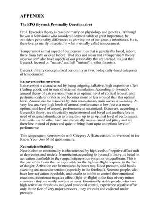 APPENDIX
The EPQ (Eysenck Personality Questionnaire)
Prof. Eysenck's theory is based primarily on physiology and genetics. Although
he was a behaviorist who considered learned habits of great importance, he
considers personality differences as growing out of our genetic inheritance. He is,
therefore, primarily interested in what is usually called temperament.
Temperament is that aspect of our personalities that is genetically based, inborn,
there from birth or even before. That does not mean that a temperament theory
says we don't also have aspects of our personality that are learned, it's just that
Eysenck focused on "nature," and left "nurture" to other theorists.
Eysenck initially conceptualized personality as two, biologically-based categories
of temperament:
Extraversion/Introversion
Extraversion is characterized by being outgoing, talkative, high on positive affect
(feeling good), and in need of external stimulation. According to Eysenck's
arousal theory of extraversion, there is an optimal level of cortical arousal, and
performance deteriorates as one becomes more or less aroused than this optimal
level. Arousal can be measured by skin conductance, brain waves or sweating. At
very low and very high levels of arousal, performance is low, but at a more
optimal mid-level of arousal, performance is maximized. Extraverts, according to
Eysenck's theory, are chronically under-aroused and bored and are therefore in
need of external stimulation to bring them up to an optimal level of performance.
Introverts, on the other hand, are chronically over-aroused and jittery and are
therefore in need of peace and quiet to bring them up to an optimal level of
performance.
This temperament corresponds with Category A (Extraversion/Introversion) in the
Know Your Own Mind questionnaire.
Neuroticism/Stability
Neuroticism or emotionality is characterized by high levels of negative affect such
as depression and anxiety. Neuroticism, according to Eysenck's theory, is based on
activation thresholds in the sympathetic nervous system or visceral brain. This is
the part of the brain that is responsible for the fight-or-flight response in the face
of danger. Activation can be measured by heart rate, blood pressure, cold hands,
sweating and muscular tension (especially in the forehead). Neurotic people, who
have low activation thresholds, and unable to inhibit or control their emotional
reactions, experience negative affect (fight-or-flight) in the face of very minor
stressors - they are easily nervous or upset. Emotionally stable people, who have
high activation thresholds and good emotional control, experience negative affect
only in the face of very major stressors - they are calm and collected under
pressure.
 