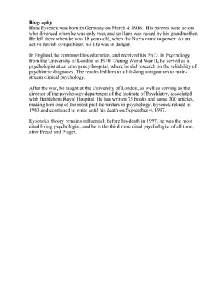 Biography
Hans Eysenck was born in Germany on March 4, 1916. His parents were actors
who divorced when he was only two, and so Hans was raised by his grandmother.
He left there when he was 18 years old, when the Nazis came to power. As an
active Jewish sympathizer, his life was in danger.
In England, he continued his education, and received his Ph.D. in Psychology
from the University of London in 1940. During World War II, he served as a
psychologist at an emergency hospital, where he did research on the reliability of
psychiatric diagnoses. The results led him to a life-long antagonism to main-
stream clinical psychology.
After the war, he taught at the University of London, as well as serving as the
director of the psychology department of the Institute of Psychiatry, associated
with Bethlehem Royal Hospital. He has written 75 books and some 700 articles,
making him one of the most prolific writers in psychology. Eysenck retired in
1983 and continued to write until his death on September 4, 1997.
Eysenck's theory remains influential; before his death in 1997, he was the most
cited living psychologist, and he is the third most cited psychologist of all time,
after Freud and Piaget.
 