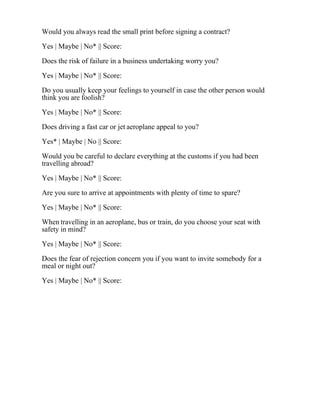 Would you always read the small print before signing a contract?
Yes | Maybe | No* || Score:
Does the risk of failure in a business undertaking worry you?
Yes | Maybe | No* || Score:
Do you usually keep your feelings to yourself in case the other person would
think you are foolish?
Yes | Maybe | No* || Score:
Does driving a fast car or jet aeroplane appeal to you?
Yes* | Maybe | No || Score:
Would you be careful to declare everything at the customs if you had been
travelling abroad?
Yes | Maybe | No* || Score:
Are you sure to arrive at appointments with plenty of time to spare?
Yes | Maybe | No* || Score:
When travelling in an aeroplane, bus or train, do you choose your seat with
safety in mind?
Yes | Maybe | No* || Score:
Does the fear of rejection concern you if you want to invite somebody for a
meal or night out?
Yes | Maybe | No* || Score:
 