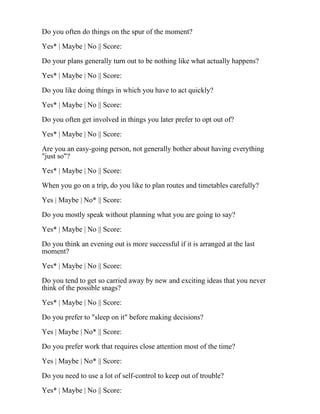 Do you often do things on the spur of the moment?
Yes* | Maybe | No || Score:
Do your plans generally turn out to be nothing like what actually happens?
Yes* | Maybe | No || Score:
Do you like doing things in which you have to act quickly?
Yes* | Maybe | No || Score:
Do you often get involved in things you later prefer to opt out of?
Yes* | Maybe | No || Score:
Are you an easy-going person, not generally bother about having everything
"just so"?
Yes* | Maybe | No || Score:
When you go on a trip, do you like to plan routes and timetables carefully?
Yes | Maybe | No* || Score:
Do you mostly speak without planning what you are going to say?
Yes* | Maybe | No || Score:
Do you think an evening out is more successful if it is arranged at the last
moment?
Yes* | Maybe | No || Score:
Do you tend to get so carried away by new and exciting ideas that you never
think of the possible snags?
Yes* | Maybe | No || Score:
Do you prefer to "sleep on it" before making decisions?
Yes | Maybe | No* || Score:
Do you prefer work that requires close attention most of the time?
Yes | Maybe | No* || Score:
Do you need to use a lot of self-control to keep out of trouble?
Yes* | Maybe | No || Score:
 