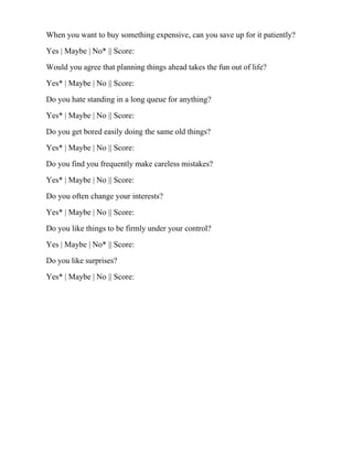 When you want to buy something expensive, can you save up for it patiently?
Yes | Maybe | No* || Score:
Would you agree that planning things ahead takes the fun out of life?
Yes* | Maybe | No || Score:
Do you hate standing in a long queue for anything?
Yes* | Maybe | No || Score:
Do you get bored easily doing the same old things?
Yes* | Maybe | No || Score:
Do you find you frequently make careless mistakes?
Yes* | Maybe | No || Score:
Do you often change your interests?
Yes* | Maybe | No || Score:
Do you like things to be firmly under your control?
Yes | Maybe | No* || Score:
Do you like surprises?
Yes* | Maybe | No || Score:
 