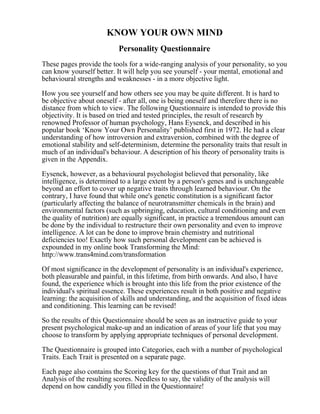 KNOW YOUR OWN MIND
Personality Questionnaire
These pages provide the tools for a wide-ranging analysis of your personality, so you
can know yourself better. It will help you see yourself - your mental, emotional and
behavioural strengths and weaknesses - in a more objective light.
How you see yourself and how others see you may be quite different. It is hard to
be objective about oneself - after all, one is being oneself and therefore there is no
distance from which to view. The following Questionnaire is intended to provide this
objectivity. It is based on tried and tested principles, the result of research by
renowned Professor of human psychology, Hans Eysenck, and described in his
popular book ‘Know Your Own Personality’ published first in 1972. He had a clear
understanding of how introversion and extraversion, combined with the degree of
emotional stability and self-determinism, determine the personality traits that result in
much of an individual's behaviour. A description of his theory of personality traits is
given in the Appendix.
Eysenck, however, as a behavioural psychologist believed that personality, like
intelligence, is determined to a large extent by a person's genes and is unchangeable
beyond an effort to cover up negative traits through learned behaviour. On the
contrary, I have found that while one's genetic constitution is a significant factor
(particularly affecting the balance of neurotransmitter chemicals in the brain) and
environmental factors (such as upbringing, education, cultural conditioning and even
the quality of nutrition) are equally significant, in practice a tremendous amount can
be done by the individual to restructure their own personality and even to improve
intelligence. A lot can be done to improve brain chemistry and nutritional
deficiencies too! Exactly how such personal development can be achieved is
expounded in my online book Transforming the Mind:
http://www.trans4mind.com/transformation
Of most significance in the development of personality is an individual's experience,
both pleasurable and painful, in this lifetime, from birth onwards. And also, I have
found, the experience which is brought into this life from the prior existence of the
individual's spiritual essence. These experiences result in both positive and negative
learning: the acquisition of skills and understanding, and the acquisition of fixed ideas
and conditioning. This learning can be revised!
So the results of this Questionnaire should be seen as an instructive guide to your
present psychological make-up and an indication of areas of your life that you may
choose to transform by applying appropriate techniques of personal development.
The Questionnaire is grouped into Categories, each with a number of psychological
Traits. Each Trait is presented on a separate page.
Each page also contains the Scoring key for the questions of that Trait and an
Analysis of the resulting scores. Needless to say, the validity of the analysis will
depend on how candidly you filled in the Questionnaire!
 