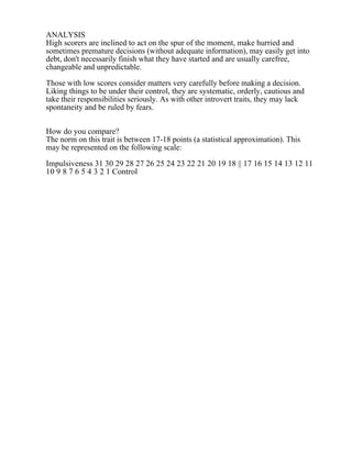 ANALYSIS
High scorers are inclined to act on the spur of the moment, make hurried and
sometimes premature decisions (without adequate information), may easily get into
debt, don't necessarily finish what they have started and are usually carefree,
changeable and unpredictable.
Those with low scores consider matters very carefully before making a decision.
Liking things to be under their control, they are systematic, orderly, cautious and
take their responsibilities seriously. As with other introvert traits, they may lack
spontaneity and be ruled by fears.
How do you compare?
The norm on this trait is between 17-18 points (a statistical approximation). This
may be represented on the following scale:
Impulsiveness 31 30 29 28 27 26 25 24 23 22 21 20 19 18 || 17 16 15 14 13 12 11
10 9 8 7 6 5 4 3 2 1 Control
 