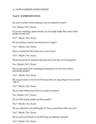 A - EXTRAVERSION/INTROVERSION
Trait 5 - EXPRESSIVENESS
Do you sit calmly while watching a race or competitive sport?
Yes | Maybe | No* || Score:
If you are watching a good comedy, do you laugh louder than many of the
people around you?
Yes* | Maybe | No || Score:
Do you quickly express your annoyance or anger?
Yes* | Maybe | No || Score:
Does a sentimental film easily move you to tears?
Yes* | Maybe | No || Score:
Would you prefer to maintain outward calm in the face of an emergency?
Yes | Maybe | No* || Score:
Do you get upset when watching documentaries or news items about
unfortunate people?
Yes* | Maybe | No || Score:
Do you get easily so involved with music that you sing along or move in time
with it?
Yes* | Maybe | No || Score:
Do you feel embarrassed when you express emotion?
Yes | Maybe | No* || Score:
Do you like to play pranks on other people?
Yes* | Maybe | No || Score:
Do you subscribe to the philosophy of "have a good time while you can"?
Yes* | Maybe | No || Score:
Do you tell your friends if you think they are making a mistake?
Yes* | Maybe | No || Score:
 