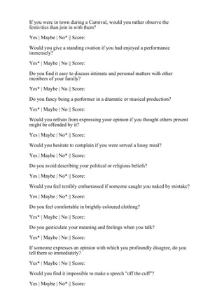 If you were in town during a Carnival, would you rather observe the
festivities than join in with them?
Yes | Maybe | No* || Score:
Would you give a standing ovation if you had enjoyed a performance
immensely?
Yes* | Maybe | No || Score:
Do you find it easy to discuss intimate and personal matters with other
members of your family?
Yes* | Maybe | No || Score:
Do you fancy being a performer in a dramatic or musical production?
Yes* | Maybe | No || Score:
Would you refrain from expressing your opinion if you thought others present
might be offended by it?
Yes | Maybe | No* || Score:
Would you hesitate to complain if you were served a lousy meal?
Yes | Maybe | No* || Score:
Do you avoid describing your political or religious beliefs?
Yes | Maybe | No* || Score:
Would you feel terribly embarrassed if someone caught you naked by mistake?
Yes | Maybe | No* || Score:
Do you feel comfortable in brightly coloured clothing?
Yes* | Maybe | No || Score:
Do you gesticulate your meaning and feelings when you talk?
Yes* | Maybe | No || Score:
If someone expresses an opinion with which you profoundly disagree, do you
tell them so immediately?
Yes* | Maybe | No || Score:
Would you find it impossible to make a speech "off the cuff"?
Yes | Maybe | No* || Score:
 