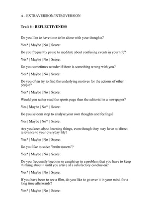 A - EXTRAVERSION/INTROVERSION
Trait 6 - REFLECTIVENESS
Do you like to have time to be alone with your thoughts?
Yes* | Maybe | No || Score:
Do you frequently pause to meditate about confusing events in your life?
Yes* | Maybe | No || Score:
Do you sometimes wonder if there is something wrong with you?
Yes* | Maybe | No || Score:
Do you often try to find the underlying motives for the actions of other
people?
Yes* | Maybe | No || Score:
Would you rather read the sports page than the editorial in a newspaper?
Yes | Maybe | No* || Score:
Do you seldom stop to analyse your own thoughts and feelings?
Yes | Maybe | No* || Score:
Are you keen about learning things, even though they may have no direct
relevance to your everyday life?
Yes* | Maybe | No || Score:
Do you like to solve "brain teasers"?
Yes* | Maybe | No || Score:
Do you frequently become so caught up in a problem that you have to keep
thinking about it until you arrive at a satisfactory conclusion?
Yes* | Maybe | No || Score:
If you have been to see a film, do you like to go over it in your mind for a
long time afterwards?
Yes* | Maybe | No || Score:
 