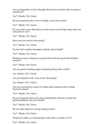 Are you frequently so lost in thought that you do not notice what is going on
around you?
Yes* | Maybe | No || Score:
Do you sometimes drive over a red light, or just stop in time?
Yes* | Maybe | No || Score:
Do you react to new ideas that you come across to see if they align with your
own point of view?
Yes* | Maybe | No || Score:
Have you ever tried to write poetry?
Yes* | Maybe | No || Score:
Do you read a quality newspaper regularly and at length?
Yes* | Maybe | No || Score:
Would you enjoy working on a project that involved a great deal of library
research?
Yes* | Maybe | No || Score:
Are you good at meeting targets and getting things done swiftly?
Yes | Maybe | No* || Score:
Are you impatient with "ivory tower” theorizing?
Yes | Maybe | No* || Score:
Are you overcome by a sense of wonder and excitement when visiting
historical remains?
Yes* | Maybe | No || Score:
Do you frequently discuss the causes and possible solutions of social and
political problems with your friends?
Yes* | Maybe | No || Score:
Do you often spend an evening reading a book?
Yes* | Maybe | No || Score:
Would you rather see a documentary rather than a comedy on TV?
Yes* | Maybe | No || Score:
 