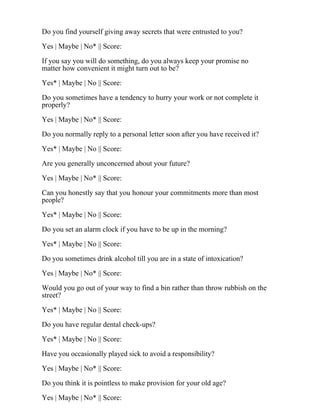 Do you find yourself giving away secrets that were entrusted to you?
Yes | Maybe | No* || Score:
If you say you will do something, do you always keep your promise no
matter how convenient it might turn out to be?
Yes* | Maybe | No || Score:
Do you sometimes have a tendency to hurry your work or not complete it
properly?
Yes | Maybe | No* || Score:
Do you normally reply to a personal letter soon after you have received it?
Yes* | Maybe | No || Score:
Are you generally unconcerned about your future?
Yes | Maybe | No* || Score:
Can you honestly say that you honour your commitments more than most
people?
Yes* | Maybe | No || Score:
Do you set an alarm clock if you have to be up in the morning?
Yes* | Maybe | No || Score:
Do you sometimes drink alcohol till you are in a state of intoxication?
Yes | Maybe | No* || Score:
Would you go out of your way to find a bin rather than throw rubbish on the
street?
Yes* | Maybe | No || Score:
Do you have regular dental check-ups?
Yes* | Maybe | No || Score:
Have you occasionally played sick to avoid a responsibility?
Yes | Maybe | No* || Score:
Do you think it is pointless to make provision for your old age?
Yes | Maybe | No* || Score:
 