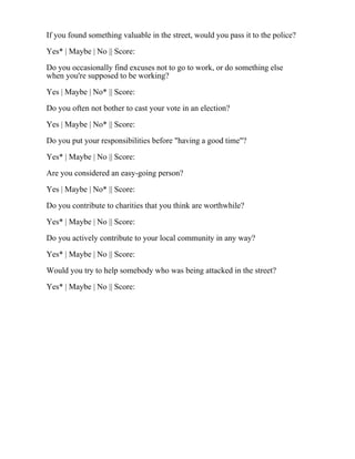 If you found something valuable in the street, would you pass it to the police?
Yes* | Maybe | No || Score:
Do you occasionally find excuses not to go to work, or do something else
when you're supposed to be working?
Yes | Maybe | No* || Score:
Do you often not bother to cast your vote in an election?
Yes | Maybe | No* || Score:
Do you put your responsibilities before "having a good time"?
Yes* | Maybe | No || Score:
Are you considered an easy-going person?
Yes | Maybe | No* || Score:
Do you contribute to charities that you think are worthwhile?
Yes* | Maybe | No || Score:
Do you actively contribute to your local community in any way?
Yes* | Maybe | No || Score:
Would you try to help somebody who was being attacked in the street?
Yes* | Maybe | No || Score:
 