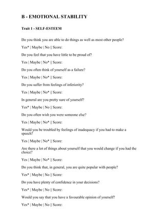 B - EMOTIONAL STABILITY
Trait 1 - SELF-ESTEEM
Do you think you are able to do things as well as most other people?
Yes* | Maybe | No || Score:
Do you feel that you have little to be proud of?
Yes | Maybe | No* || Score:
Do you often think of yourself as a failure?
Yes | Maybe | No* || Score:
Do you suffer from feelings of inferiority?
Yes | Maybe | No* || Score:
In general are you pretty sure of yourself?
Yes* | Maybe | No || Score:
Do you often wish you were someone else?
Yes | Maybe | No* || Score:
Would you be troubled by feelings of inadequacy if you had to make a
speech?
Yes | Maybe | No* || Score:
Are there a lot of things about yourself that you would change if you had the
choice?
Yes | Maybe | No* || Score:
Do you think that, in general, you are quite popular with people?
Yes* | Maybe | No || Score:
Do you have plenty of confidence in your decisions?
Yes* | Maybe | No || Score:
Would you say that you have a favourable opinion of yourself?
Yes* | Maybe | No || Score:
 