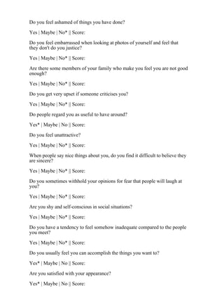 Do you feel ashamed of things you have done?
Yes | Maybe | No* || Score:
Do you feel embarrassed when looking at photos of yourself and feel that
they don't do you justice?
Yes | Maybe | No* || Score:
Are there some members of your family who make you feel you are not good
enough?
Yes | Maybe | No* || Score:
Do you get very upset if someone criticises you?
Yes | Maybe | No* || Score:
Do people regard you as useful to have around?
Yes* | Maybe | No || Score:
Do you feel unattractive?
Yes | Maybe | No* || Score:
When people say nice things about you, do you find it difficult to believe they
are sincere?
Yes | Maybe | No* || Score:
Do you sometimes withhold your opinions for fear that people will laugh at
you?
Yes | Maybe | No* || Score:
Are you shy and self-conscious in social situations?
Yes | Maybe | No* || Score:
Do you have a tendency to feel somehow inadequate compared to the people
you meet?
Yes | Maybe | No* || Score:
Do you usually feel you can accomplish the things you want to?
Yes* | Maybe | No || Score:
Are you satisfied with your appearance?
Yes* | Maybe | No || Score:
 