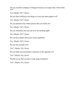 Do you avoid the company of strangers because you suspect they will not like
you?
Yes | Maybe | No* || Score:
Do you find it difficult to do things in a way that others approve of?
Yes | Maybe | No* || Score:
Do you pretend to be a better person than you really are?
Yes | Maybe | No* || Score:
Do you sometimes feel you can never do anything right?
Yes | Maybe | No* || Score:
Do you have doubts about your sexual capability?
Yes | Maybe | No* || Score:
Do you like yourself a lot?
Yes* | Maybe | No || Score:
Do you think your personality is attractive to the opposite sex?
Yes* | Maybe | No || Score:
Would you say that you have a wide range of abilities?
Yes* | Maybe | No || Score:
 