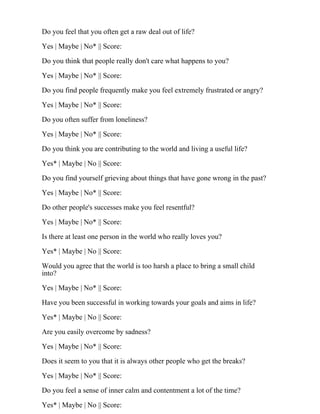 Do you feel that you often get a raw deal out of life?
Yes | Maybe | No* || Score:
Do you think that people really don't care what happens to you?
Yes | Maybe | No* || Score:
Do you find people frequently make you feel extremely frustrated or angry?
Yes | Maybe | No* || Score:
Do you often suffer from loneliness?
Yes | Maybe | No* || Score:
Do you think you are contributing to the world and living a useful life?
Yes* | Maybe | No || Score:
Do you find yourself grieving about things that have gone wrong in the past?
Yes | Maybe | No* || Score:
Do other people's successes make you feel resentful?
Yes | Maybe | No* || Score:
Is there at least one person in the world who really loves you?
Yes* | Maybe | No || Score:
Would you agree that the world is too harsh a place to bring a small child
into?
Yes | Maybe | No* || Score:
Have you been successful in working towards your goals and aims in life?
Yes* | Maybe | No || Score:
Are you easily overcome by sadness?
Yes | Maybe | No* || Score:
Does it seem to you that it is always other people who get the breaks?
Yes | Maybe | No* || Score:
Do you feel a sense of inner calm and contentment a lot of the time?
Yes* | Maybe | No || Score:
 