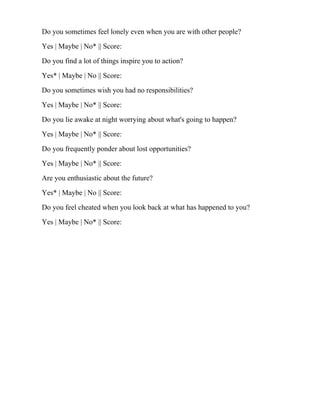 Do you sometimes feel lonely even when you are with other people?
Yes | Maybe | No* || Score:
Do you find a lot of things inspire you to action?
Yes* | Maybe | No || Score:
Do you sometimes wish you had no responsibilities?
Yes | Maybe | No* || Score:
Do you lie awake at night worrying about what's going to happen?
Yes | Maybe | No* || Score:
Do you frequently ponder about lost opportunities?
Yes | Maybe | No* || Score:
Are you enthusiastic about the future?
Yes* | Maybe | No || Score:
Do you feel cheated when you look back at what has happened to you?
Yes | Maybe | No* || Score:
 