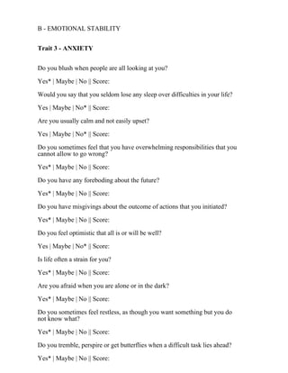 B - EMOTIONAL STABILITY
Trait 3 - ANXIETY
Do you blush when people are all looking at you?
Yes* | Maybe | No || Score:
Would you say that you seldom lose any sleep over difficulties in your life?
Yes | Maybe | No* || Score:
Are you usually calm and not easily upset?
Yes | Maybe | No* || Score:
Do you sometimes feel that you have overwhelming responsibilities that you
cannot allow to go wrong?
Yes* | Maybe | No || Score:
Do you have any foreboding about the future?
Yes* | Maybe | No || Score:
Do you have misgivings about the outcome of actions that you initiated?
Yes* | Maybe | No || Score:
Do you feel optimistic that all is or will be well?
Yes | Maybe | No* || Score:
Is life often a strain for you?
Yes* | Maybe | No || Score:
Are you afraid when you are alone or in the dark?
Yes* | Maybe | No || Score:
Do you sometimes feel restless, as though you want something but you do
not know what?
Yes* | Maybe | No || Score:
Do you tremble, perspire or get butterflies when a difficult task lies ahead?
Yes* | Maybe | No || Score:
 