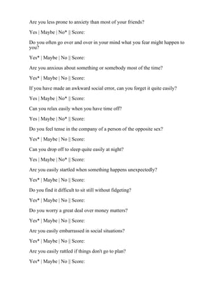 Are you less prone to anxiety than most of your friends?
Yes | Maybe | No* || Score:
Do you often go over and over in your mind what you fear might happen to
you?
Yes* | Maybe | No || Score:
Are you anxious about something or somebody most of the time?
Yes* | Maybe | No || Score:
If you have made an awkward social error, can you forget it quite easily?
Yes | Maybe | No* || Score:
Can you relax easily when you have time off?
Yes | Maybe | No* || Score:
Do you feel tense in the company of a person of the opposite sex?
Yes* | Maybe | No || Score:
Can you drop off to sleep quite easily at night?
Yes | Maybe | No* || Score:
Are you easily startled when something happens unexpectedly?
Yes* | Maybe | No || Score:
Do you find it difficult to sit still without fidgeting?
Yes* | Maybe | No || Score:
Do you worry a great deal over money matters?
Yes* | Maybe | No || Score:
Are you easily embarrassed in social situations?
Yes* | Maybe | No || Score:
Are you easily rattled if things don't go to plan?
Yes* | Maybe | No || Score:
 