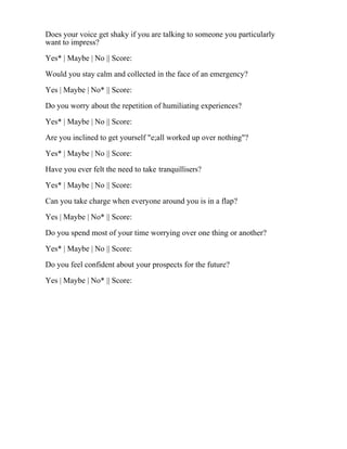 Does your voice get shaky if you are talking to someone you particularly
want to impress?
Yes* | Maybe | No || Score:
Would you stay calm and collected in the face of an emergency?
Yes | Maybe | No* || Score:
Do you worry about the repetition of humiliating experiences?
Yes* | Maybe | No || Score:
Are you inclined to get yourself "e;all worked up over nothing"?
Yes* | Maybe | No || Score:
Have you ever felt the need to take tranquillisers?
Yes* | Maybe | No || Score:
Can you take charge when everyone around you is in a flap?
Yes | Maybe | No* || Score:
Do you spend most of your time worrying over one thing or another?
Yes* | Maybe | No || Score:
Do you feel confident about your prospects for the future?
Yes | Maybe | No* || Score:
 