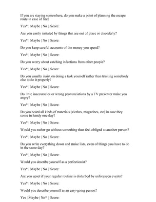If you are staying somewhere, do you make a point of planning the escape
route in case of fire?
Yes* | Maybe | No || Score:
Are you easily irritated by things that are out of place or disorderly?
Yes* | Maybe | No || Score:
Do you keep careful accounts of the money you spend?
Yes* | Maybe | No || Score:
Do you worry about catching infections from other people?
Yes* | Maybe | No || Score:
Do you usually insist on doing a task yourself rather than trusting somebody
else to do it properly?
Yes* | Maybe | No || Score:
Do little inaccuracies or wrong pronunciations by a TV presenter make you
angry?
Yes* | Maybe | No || Score:
Do you hoard all kinds of materials (clothes, magazines, etc) in case they
come in handy one day?
Yes* | Maybe | No || Score:
Would you rather go without something than feel obliged to another person?
Yes* | Maybe | No || Score:
Do you write everything down and make lists, even of things you have to do
in the same day?
Yes* | Maybe | No || Score:
Would you describe yourself as a perfectionist?
Yes* | Maybe | No || Score:
Are you upset if your regular routine is disturbed by unforeseen events?
Yes* | Maybe | No || Score:
Would you describe yourself as an easy-going person?
Yes | Maybe | No* || Score:
 