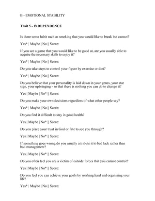 B - EMOTIONAL STABILITY
Trait 5 - INDEPENDENCE
Is there some habit such as smoking that you would like to break but cannot?
Yes* | Maybe | No || Score:
If you see a game that you would like to be good at, are you usually able to
acquire the necessary skills to enjoy it?
Yes* | Maybe | No || Score:
Do you take steps to control your figure by exercise or diet?
Yes* | Maybe | No || Score:
Do you believe that your personality is laid down in your genes, your star
sign, your upbringing - so that there is nothing you can do to change it?
Yes | Maybe | No* || Score:
Do you make your own decisions regardless of what other people say?
Yes* | Maybe | No || Score:
Do you find it difficult to stay in good health?
Yes | Maybe | No* || Score:
Do you place your trust in God or fate to see you through?
Yes | Maybe | No* || Score:
If something goes wrong do you usually attribute it to bad lack rather than
bad management?
Yes | Maybe | No* || Score:
Do you often feel you are a victim of outside forces that you cannot control?
Yes | Maybe | No* || Score:
Do you feel you can achieve your goals by working hard and organising your
life?
Yes* | Maybe | No || Score:
 