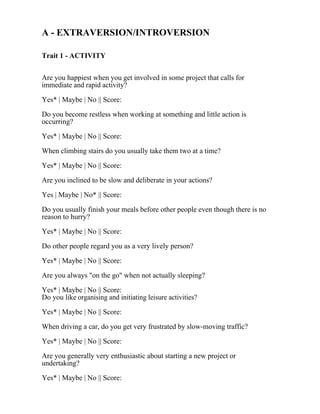A - EXTRAVERSION/INTROVERSION
Trait 1 - ACTIVITY
Are you happiest when you get involved in some project that calls for
immediate and rapid activity?
Yes* | Maybe | No || Score:
Do you become restless when working at something and little action is
occurring?
Yes* | Maybe | No || Score:
When climbing stairs do you usually take them two at a time?
Yes* | Maybe | No || Score:
Are you inclined to be slow and deliberate in your actions?
Yes | Maybe | No* || Score:
Do you usually finish your meals before other people even though there is no
reason to hurry?
Yes* | Maybe | No || Score:
Do other people regard you as a very lively person?
Yes* | Maybe | No || Score:
Are you always "on the go" when not actually sleeping?
Yes* | Maybe | No || Score:
Do you like organising and initiating leisure activities?
Yes* | Maybe | No || Score:
When driving a car, do you get very frustrated by slow-moving traffic?
Yes* | Maybe | No || Score:
Are you generally very enthusiastic about starting a new project or
undertaking?
Yes* | Maybe | No || Score:
 