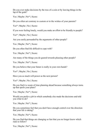 Do you ever make decisions by the toss of a coin or by leaving things in the
lap of the gods?
Yes | Maybe | No* || Score:
Do you often act contrary to custom or to the wishes of your parents?
Yes* | Maybe | No || Score:
If you were feeling lonely, would you make an effort to be friendly to people?
Yes* | Maybe | No || Score:
Are you easily persuaded by the arguments of other people?
Yes | Maybe | No* || Score:
Do you often find life difficult to cope with?
Yes | Maybe | No* || Score:
Are many of the things you do geared towards pleasing other people?
Yes | Maybe | No* || Score:
Do you believe that your future is really in your own hands?
Yes* | Maybe | No || Score:
Have you as much will power as the next person?
Yes* | Maybe | No || Score:
Do you find it a waste of time planning ahead because something always turns
up that spoils your plans?
Yes | Maybe | No* || Score:
Would you prefer a job in which somebody else made the decisions and told
you what to do?
Yes | Maybe | No* || Score:
Do you sometimes feel that you don't have enough control over the direction
that your life is taking?
Yes | Maybe | No* || Score:
Do you find that things are changing so fast that you no longer know which
rules to follow?
Yes | Maybe | No* || Score:
 