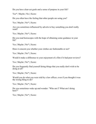 Do you have clear-cut goals and a sense of purpose in your life?
Yes* | Maybe | No || Score:
Do you often have the feeling that other people are using you?
Yes | Maybe | No* || Score:
Are you sometimes influenced by adverts to buy something you don't really
want?
Yes | Maybe | No* || Score:
Do you read horoscopes with the hope of obtaining some guidance in your
life?
Yes | Maybe | No* || Score:
Does it concern you whether your clothes are fashionable or not?
Yes | Maybe | No* || Score:
Would it make a difference to your enjoyment of a film if it had poor reviews?
Yes | Maybe | No* || Score:
Do you frequently find yourself doing things that you really don't wish to be
doing at all?
Yes | Maybe | No* || Score:
Would you do what you were told by a law officer, even if you thought it was
the wrong thing to do?
Yes | Maybe | No* || Score:
Do you sometimes wake up and wonder: "Who am I? What am I doing
here?"
Yes | Maybe | No* || Score:
 