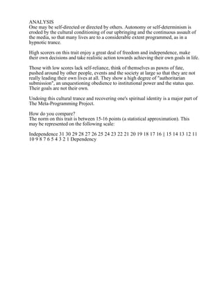 ANALYSIS
One may be self-directed or directed by others. Autonomy or self-determinism is
eroded by the cultural conditioning of our upbringing and the continuous assault of
the media, so that many lives are to a considerable extent programmed, as in a
hypnotic trance.
High scorers on this trait enjoy a great deal of freedom and independence, make
their own decisions and take realistic action towards achieving their own goals in life.
Those with low scores lack self-reliance, think of themselves as pawns of fate,
pushed around by other people, events and the society at large so that they are not
really leading their own lives at all. They show a high degree of "authoritarian
submission", an unquestioning obedience to institutional power and the status quo.
Their goals are not their own.
Undoing this cultural trance and recovering one's spiritual identity is a major part of
The Meta-Programming Project.
How do you compare?
The norm on this trait is between 15-16 points (a statistical approximation). This
may be represented on the following scale:
Independence 31 30 29 28 27 26 25 24 23 22 21 20 19 18 17 16 || 15 14 13 12 11
10 9 8 7 6 5 4 3 2 1 Dependency
 
