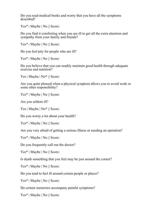 Do you read medical books and worry that you have all the symptoms
described?
Yes* | Maybe | No || Score:
Do you find it comforting when you are ill to get all the extra attention and
sympathy from your family and friends?
Yes* | Maybe | No || Score:
Do you feel pity for people who are ill?
Yes* | Maybe | No || Score:
Do you believe that you can readily maintain good health through adequate
exercise and nutrition?
Yes | Maybe | No* || Score:
Are you quite pleased when a physical symptom allows you to avoid work or
some other responsibility?
Yes* | Maybe | No || Score:
Are you seldom ill?
Yes | Maybe | No* || Score:
Do you worry a lot about your health?
Yes* | Maybe | No || Score:
Are you very afraid of getting a serious illness or needing an operation?
Yes* | Maybe | No || Score:
Do you frequently call out the doctor?
Yes* | Maybe | No || Score:
Is death something that you feel may be just around the corner?
Yes* | Maybe | No || Score:
Do you tend to feel ill around certain people or places?
Yes* | Maybe | No || Score:
Do certain memories accompany painful symptoms?
Yes* | Maybe | No || Score:
 