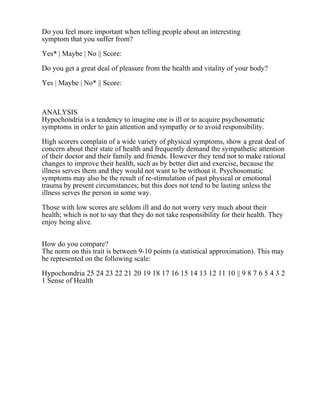 Do you feel more important when telling people about an interesting
symptom that you suffer from?
Yes* | Maybe | No || Score:
Do you get a great deal of pleasure from the health and vitality of your body?
Yes | Maybe | No* || Score:
ANALYSIS
Hypochondria is a tendency to imagine one is ill or to acquire psychosomatic
symptoms in order to gain attention and sympathy or to avoid responsibility.
High scorers complain of a wide variety of physical symptoms, show a great deal of
concern about their state of health and frequently demand the sympathetic attention
of their doctor and their family and friends. However they tend not to make rational
changes to improve their health, such as by better diet and exercise, because the
illness serves them and they would not want to be without it. Psychosomatic
symptoms may also be the result of re-stimulation of past physical or emotional
trauma by present circumstances; but this does not tend to be lasting unless the
illness serves the person in some way.
Those with low scores are seldom ill and do not worry very much about their
health; which is not to say that they do not take responsibility for their health. They
enjoy being alive.
How do you compare?
The norm on this trait is between 9-10 points (a statistical approximation). This may
be represented on the following scale:
Hypochondria 25 24 23 22 21 20 19 18 17 16 15 14 13 12 11 10 || 9 8 7 6 5 4 3 2
1 Sense of Health
 