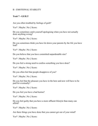 B - EMOTIONAL STABILITY
Trait 7 - GUILT
Are you often troubled by feelings of guilt?
Yes* | Maybe | No || Score:
Do you sometimes catch yourself apologising when you have not actually
done anything wrong?
Yes* | Maybe | No || Score:
Do you sometimes think you have let down your parents by the life you have
lead?
Yes* | Maybe | No || Score:
Do you believe that you have committed unpardonable sins?
Yes* | Maybe | No || Score:
Do you feel a strong need to confess something you have done?
Yes* | Maybe | No || Score:
Do you often feel that people disapprove of you?
Yes* | Maybe | No || Score:
Do you feel that the pleasure you have in the here and now will have to be
paid for eventually?
Yes* | Maybe | No || Score:
Do you feel you have a bad karma?
Yes* | Maybe | No || Score:
Do you feel guilty that you have a more affluent lifestyle than many can
afford?
Yes* | Maybe | No || Score:
Are there things you have done that you cannot get out of your mind?
Yes* | Maybe | No || Score:
 
