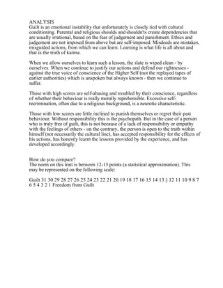 ANALYSIS
Guilt is an emotional instability that unfortunately is closely tied with cultural
conditioning. Parental and religious shoulds and shouldn'ts create dependencies that
are usually irrational, based on the fear of judgement and punishment. Ethics and
judgement are not imposed from above but are self-imposed. Misdeeds are mistakes,
misguided actions, from which we can learn. Learning is what life is all about and
that is the truth of karma.
When we allow ourselves to learn such a lesson, the slate is wiped clean - by
ourselves. When we continue to justify our actions and defend our rightnesses -
against the true voice of conscience of the Higher Self (not the replayed tapes of
earlier authorities) which is unspoken but always known - then we continue to
suffer.
Those with high scores are self-abasing and troubled by their conscience, regardless
of whether their behaviour is really morally reprehensible. Excessive self-
recrimination, often due to a religious background, is a neurotic characteristic.
Those with low scores are little inclined to punish themselves or regret their past
behaviour. Without responsibility this is the psychopath. But in the case of a person
who is truly free of guilt, this is not because of a lack of responsibility or empathy
with the feelings of others - on the contrary, the person is open to the truth within
himself (not necessarily the cultural line), has accepted responsibility for the effects of
his actions, has honestly learnt the lessons provided by the experience, and has
developed accordingly.
How do you compare?
The norm on this trait is between 12-13 points (a statistical approximation). This
may be represented on the following scale:
Guilt 31 30 29 28 27 26 25 24 23 22 21 20 19 18 17 16 15 14 13 || 12 11 10 9 8 7
6 5 4 3 2 1 Freedom from Guilt
 