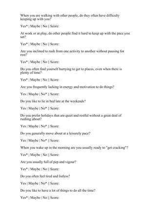 When you are walking with other people, do they often have difficulty
keeping up with you?
Yes* | Maybe | No || Score:
At work or at play, do other people find it hard to keep up with the pace you
set?
Yes* | Maybe | No || Score:
Are you inclined to rush from one activity to another without pausing for
rest?
Yes* | Maybe | No || Score:
Do you often find yourself hurrying to get to places, even when there is
plenty of time?
Yes* | Maybe | No || Score:
Are you frequently lacking in energy and motivation to do things?
Yes | Maybe | No* || Score:
Do you like to lie in bed late at the weekends?
Yes | Maybe | No* || Score:
Do you prefer holidays that are quiet and restful without a great deal of
rushing about?
Yes | Maybe | No* || Score:
Do you generally move about at a leisurely pace?
Yes | Maybe | No* || Score:
When you wake up in the morning are you usually ready to "get cracking"?
Yes* | Maybe | No || Score:
Are you usually full of pep and vigour?
Yes* | Maybe | No || Score:
Do you often feel tired and listless?
Yes | Maybe | No* || Score:
Do you like to have a lot of things to do all the time?
Yes* | Maybe | No || Score:
 