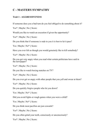 C - MASTERY/SYMPATHY
Trait 1 - AGGRESSIVENESS
If someone does you a bad turn do you feel obliged to do something about it?
Yes* | Maybe | No || Score:
Would you like to watch an execution if given the opportunity?
Yes* | Maybe | No || Score:
Do you think that if someone is rude to you it is best to let it pass?
Yes | Maybe | No* || Score:
Have you ever felt as though you would genuinely like to kill somebody?
Yes* | Maybe | No || Score:
Do you get very angry when you read what certain politicians have said in
the newspaper?
Yes* | Maybe | No || Score:
Do you like to watch boxing matches on TV?
Yes* | Maybe | No || Score:
Do you ever get so angry with other people that you yell and swear at them?
Yes* | Maybe | No || Score:
Do you quickly forgive people who let you down?
Yes | Maybe | No* || Score:
Did you avoid fights or rough games when you were a child?
Yes | Maybe | No* || Score:
Do you think most pacifists are just cowards?
Yes* | Maybe | No || Score:
Do you often grind your teeth, consciously or unconsciously?
Yes* | Maybe | No || Score:
 