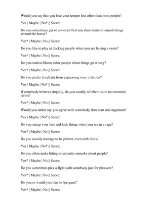 Would you say that you lose your temper less often than most people?
Yes | Maybe | No* || Score:
Do you sometimes get so annoyed that you slam doors or smash things
around the house?
Yes* | Maybe | No || Score:
Do you like to play at ducking people when you are having a swim?
Yes* | Maybe | No || Score:
Do you tend to blame other people when things go wrong?
Yes* | Maybe | No || Score:
Do you prefer to refrain from expressing your irritation?
Yes | Maybe | No* || Score:
If somebody behaves stupidly, do you usually tell them so in no uncertain
terms?
Yes* | Maybe | No || Score:
Would you rather say you agree with somebody than start and argument?
Yes | Maybe | No* || Score:
Do you stamp your feet and kick things when you are in a rage?
Yes* | Maybe | No || Score:
Do you usually manage to be patient, even with fools?
Yes | Maybe | No* || Score:
Do you often make biting or sarcastic remarks about people?
Yes* | Maybe | No || Score:
Do you sometimes pick a fight with somebody just for pleasure?
Yes* | Maybe | No || Score:
Do you or would you like to fire guns?
Yes* | Maybe | No || Score:
 