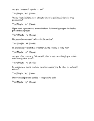 Are you considered a gentle person?
Yes | Maybe | No* || Score:
Would you hesitate to shoot a burglar who was escaping with your prize
possessions?
Yes | Maybe | No* || Score:
If you meet a person who is conceited and domineering are you inclined to
put him in his place?
Yes* | Maybe | No || Score:
Do you enjoy scenes of violence in the movies?
Yes* | Maybe | No || Score:
In general are you satisfied with the way the country is being run?
Yes | Maybe | No* || Score:
Are you often extremely furious with other people even though you refrain
from letting them know?
Yes* | Maybe | No || Score:
In an argument would you hold back from destroying the other person's self-
esteem?
Yes | Maybe | No* || Score:
Do you avoid personal conflict if you possibly can?
Yes | Maybe | No* || Score:
 