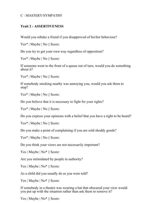 C - MASTERY/SYMPATHY
Trait 2 - ASSERTIVENESS
Would you rebuke a friend if you disapproved of his/her behaviour?
Yes* | Maybe | No || Score:
Do you try to get your own way regardless of opposition?
Yes* | Maybe | No || Score:
If someone went to the front of a queue out of turn, would you do something
about it?
Yes* | Maybe | No || Score:
If somebody smoking nearby was annoying you, would you ask them to
stop?
Yes* | Maybe | No || Score:
Do you believe that it is necessary to fight for your rights?
Yes* | Maybe | No || Score:
Do you express your opinions with a belief that you have a right to be heard?
Yes* | Maybe | No || Score:
Do you make a point of complaining if you are sold shoddy goods?
Yes* | Maybe | No || Score:
Do you think your views are not necessarily important?
Yes | Maybe | No* || Score:
Are you intimidated by people in authority?
Yes | Maybe | No* || Score:
As a child did you usually do as you were told?
Yes | Maybe | No* || Score:
If somebody in a theatre was wearing a hat that obscured your view would
you put up with the situation rather than ask them to remove it?
Yes | Maybe | No* || Score:
 