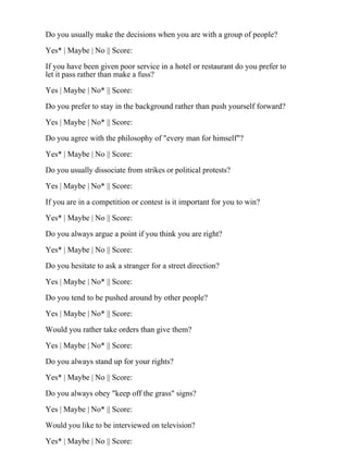 Do you usually make the decisions when you are with a group of people?
Yes* | Maybe | No || Score:
If you have been given poor service in a hotel or restaurant do you prefer to
let it pass rather than make a fuss?
Yes | Maybe | No* || Score:
Do you prefer to stay in the background rather than push yourself forward?
Yes | Maybe | No* || Score:
Do you agree with the philosophy of "every man for himself"?
Yes* | Maybe | No || Score:
Do you usually dissociate from strikes or political protests?
Yes | Maybe | No* || Score:
If you are in a competition or contest is it important for you to win?
Yes* | Maybe | No || Score:
Do you always argue a point if you think you are right?
Yes* | Maybe | No || Score:
Do you hesitate to ask a stranger for a street direction?
Yes | Maybe | No* || Score:
Do you tend to be pushed around by other people?
Yes | Maybe | No* || Score:
Would you rather take orders than give them?
Yes | Maybe | No* || Score:
Do you always stand up for your rights?
Yes* | Maybe | No || Score:
Do you always obey "keep off the grass" signs?
Yes | Maybe | No* || Score:
Would you like to be interviewed on television?
Yes* | Maybe | No || Score:
 
