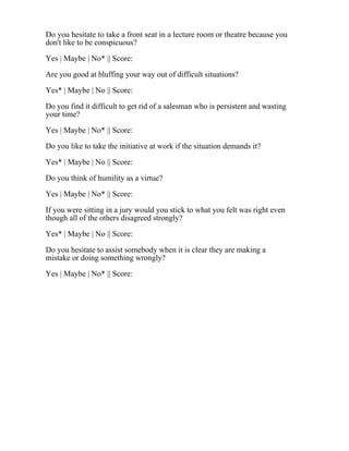 Do you hesitate to take a front seat in a lecture room or theatre because you
don't like to be conspicuous?
Yes | Maybe | No* || Score:
Are you good at bluffing your way out of difficult situations?
Yes* | Maybe | No || Score:
Do you find it difficult to get rid of a salesman who is persistent and wasting
your time?
Yes | Maybe | No* || Score:
Do you like to take the initiative at work if the situation demands it?
Yes* | Maybe | No || Score:
Do you think of humility as a virtue?
Yes | Maybe | No* || Score:
If you were sitting in a jury would you stick to what you felt was right even
though all of the others disagreed strongly?
Yes* | Maybe | No || Score:
Do you hesitate to assist somebody when it is clear they are making a
mistake or doing something wrongly?
Yes | Maybe | No* || Score:
 