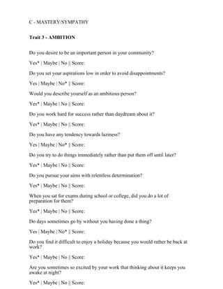C - MASTERY/SYMPATHY
Trait 3 - AMBITION
Do you desire to be an important person in your community?
Yes* | Maybe | No || Score:
Do you set your aspirations low in order to avoid disappointments?
Yes | Maybe | No* || Score:
Would you describe yourself as an ambitious person?
Yes* | Maybe | No || Score:
Do you work hard for success rather than daydream about it?
Yes* | Maybe | No || Score:
Do you have any tendency towards laziness?
Yes | Maybe | No* || Score:
Do you try to do things immediately rather than put them off until later?
Yes* | Maybe | No || Score:
Do you pursue your aims with relentless determination?
Yes* | Maybe | No || Score:
When you sat for exams during school or college, did you do a lot of
preparation for them?
Yes* | Maybe | No || Score:
Do days sometimes go by without you having done a thing?
Yes | Maybe | No* || Score:
Do you find it difficult to enjoy a holiday because you would rather be back at
work?
Yes* | Maybe | No || Score:
Are you sometimes so excited by your work that thinking about it keeps you
awake at night?
Yes* | Maybe | No || Score:
 