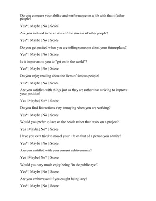 Do you compare your ability and performance on a job with that of other
people?
Yes* | Maybe | No || Score:
Are you inclined to be envious of the success of other people?
Yes* | Maybe | No || Score:
Do you get excited when you are telling someone about your future plans?
Yes* | Maybe | No || Score:
Is it important to you to "get on in the world"?
Yes* | Maybe | No || Score:
Do you enjoy reading about the lives of famous people?
Yes* | Maybe | No || Score:
Are you satisfied with things just as they are rather than striving to improve
your position?
Yes | Maybe | No* || Score:
Do you find distractions very annoying when you are working?
Yes* | Maybe | No || Score:
Would you prefer to laze on the beach rather than work on a project?
Yes | Maybe | No* || Score:
Have you ever tried to model your life on that of a person you admire?
Yes* | Maybe | No || Score:
Are you satisfied with your current achievements?
Yes | Maybe | No* || Score:
Would you very much enjoy being "in the public eye"?
Yes* | Maybe | No || Score:
Are you embarrassed if you caught being lazy?
Yes* | Maybe | No || Score:
 