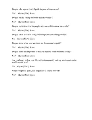 Do you take a great deal of pride in your achievements?
Yes* | Maybe | No || Score:
Do you have a strong desire to "better yourself"?
Yes* | Maybe | No || Score:
Do you prefer to mix with people who are ambitious and successful?
Yes* | Maybe | No || Score:
Do you let an escalator carry you along without walking yourself?
Yes | Maybe | No* || Score:
Do you know what you want and are determined to get it?
Yes* | Maybe | No || Score:
Do you think it is important to make a creative contribution to society?
Yes* | Maybe | No || Score:
Are you happy to live your life without necessarily making any impact on the
world around you?
Yes | Maybe | No* || Score:
When you play a game, is it important to you to do well?
Yes* | Maybe | No || Score:
 