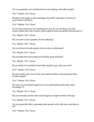 Are you generally cool and detached in your dealings with other people?
Yes* | Maybe | No || Score:
Would you be happy to take advantage of peoples' ignorance or naïvity in
your business activities?
Yes* | Maybe | No || Score:
If you want someone to do something for you, do you tell them your true
reasons rather than offer reasons which might be more acceptable and persuasive?
Yes | Maybe | No* || Score:
Do you tend to feel sympathy for the underdog?
Yes | Maybe | No* || Score:
Are you drawn towards people who are sick or unfortunate?
Yes | Maybe | No* || Score:
Do you think that most people are basically good and kind?
Yes | Maybe | No* || Score:
Do you think it is justified to hurt other people to get what you want?
Yes* | Maybe | No || Score:
Do you usually take care of your own interests before worrying about those
of other people?
Yes* | Maybe | No || Score:
Do some of your friends regard you as too good-natured and easily taken
advantage of?
Yes | Maybe | No* || Score:
Do you normally tell the truth even though you might be better off lying?
Yes | Maybe | No* || Score:
Are you generally able to persuade other people to do what you want them to
do?
Yes* | Maybe | No || Score:
 