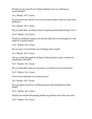 Would you put yourself out to help somebody who was suffering an
emotional hurt?
Yes | Maybe | No* || Score:
Do you tend to get closely involved with other people so that you share their
problems?
Yes | Maybe | No* || Score:
Do you think there are better reasons for getting married than being in love?
Yes* | Maybe | No || Score:
Would you befriend someone you did not really like if you thought he or she
might be a useful contact?
Yes* | Maybe | No || Score:
Do you gain a lot of pleasure out of helping other people?
Yes | Maybe | No* || Score:
Can you easily disregard the feelings of other people in order to deal more
expediently with them?
Yes* | Maybe | No || Score:
Do you often plan what you are going to say before you meet someone?
Yes* | Maybe | No || Score:
Is love more important to you than success?
Yes | Maybe | No* || Score:
Do you regard yourself as a skilled organiser and manipulator of other
people?
Yes* | Maybe | No || Score:
Would you consider threatening another to get them to do what you want?
Yes* | Maybe | No || Score:
 