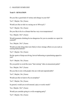 C - MASTERY/SYMPATHY
Trait 5 - SENSATION
Do you like a good deal of variety and change in your life?
Yes* | Maybe | No || Score:
Would you like to ride in a racing car at 180 m.p.h.?
Yes* | Maybe | No || Score:
Do you like to be in a climate that has very even temperatures?
Yes | Maybe | No* || Score:
Would mountain climbing be too dangerous for you to consider as a sport for
yourself?
Yes | Maybe | No* || Score:
Would you take drugs that were likely to have strange effects on you such as
causing hallucinations?
Yes* | Maybe | No || Score:
Do the sports of deep-sea diving, hot-air ballooning or parachuting appeal to
you?
Yes* | Maybe | No || Score:
Do you prefer to avoid the more "hair-raising" rides at amusement parks?
Yes | Maybe | No* || Score:
Do you like to mix with people who are wild and unpredictable?
Yes* | Maybe | No || Score:
Would you like to learn to fly an aeroplane?
Yes* | Maybe | No || Score:
In general, would you avoid unusual, spicy or exotic meals?
Yes | Maybe | No* || Score:
Would you consider going to a wife-swapping party?
Yes* | Maybe | No || Score:
 