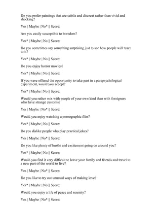 Do you prefer paintings that are subtle and discreet rather than vivid and
shocking?
Yes | Maybe | No* || Score:
Are you easily susceptible to boredom?
Yes* | Maybe | No || Score:
Do you sometimes say something surprising just to see how people will react
to it?
Yes* | Maybe | No || Score:
Do you enjoy horror movies?
Yes* | Maybe | No || Score:
If you were offered the opportunity to take part in a parapsychological
experiment, would you accept?
Yes* | Maybe | No || Score:
Would you rather mix with people of your own kind than with foreigners
who have strange customs?
Yes | Maybe | No* || Score:
Would you enjoy watching a pornographic film?
Yes* | Maybe | No || Score:
Do you dislike people who play practical jokes?
Yes | Maybe | No* || Score:
Do you like plenty of bustle and excitement going on around you?
Yes* | Maybe | No || Score:
Would you find it very difficult to leave your family and friends and travel to
a new part of the world to live?
Yes | Maybe | No* || Score:
Do you like to try out unusual ways of making love?
Yes* | Maybe | No || Score:
Would you enjoy a life of peace and serenity?
Yes | Maybe | No* || Score:
 
