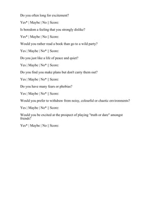 Do you often long for excitement?
Yes* | Maybe | No || Score:
Is boredom a feeling that you strongly dislike?
Yes* | Maybe | No || Score:
Would you rather read a book than go to a wild party?
Yes | Maybe | No* || Score:
Do you just like a life of peace and quiet?
Yes | Maybe | No* || Score:
Do you find you make plans but don't carry them out?
Yes | Maybe | No* || Score:
Do you have many fears or phobias?
Yes | Maybe | No* || Score:
Would you prefer to withdraw from noisy, colourful or chaotic environments?
Yes | Maybe | No* || Score:
Would you be excited at the prospect of playing "truth or dare" amongst
friends?
Yes* | Maybe | No || Score:
 