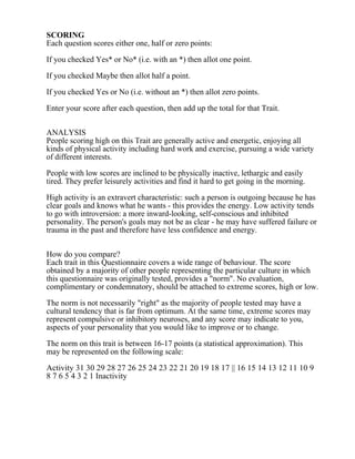 SCORING
Each question scores either one, half or zero points:
If you checked Yes* or No* (i.e. with an *) then allot one point.
If you checked Maybe then allot half a point.
If you checked Yes or No (i.e. without an *) then allot zero points.
Enter your score after each question, then add up the total for that Trait.
ANALYSIS
People scoring high on this Trait are generally active and energetic, enjoying all
kinds of physical activity including hard work and exercise, pursuing a wide variety
of different interests.
People with low scores are inclined to be physically inactive, lethargic and easily
tired. They prefer leisurely activities and find it hard to get going in the morning.
High activity is an extravert characteristic: such a person is outgoing because he has
clear goals and knows what he wants - this provides the energy. Low activity tends
to go with introversion: a more inward-looking, self-conscious and inhibited
personality. The person's goals may not be as clear - he may have suffered failure or
trauma in the past and therefore have less confidence and energy.
How do you compare?
Each trait in this Questionnaire covers a wide range of behaviour. The score
obtained by a majority of other people representing the particular culture in which
this questionnaire was originally tested, provides a "norm". No evaluation,
complimentary or condemnatory, should be attached to extreme scores, high or low.
The norm is not necessarily "right" as the majority of people tested may have a
cultural tendency that is far from optimum. At the same time, extreme scores may
represent compulsive or inhibitory neuroses, and any score may indicate to you,
aspects of your personality that you would like to improve or to change.
The norm on this trait is between 16-17 points (a statistical approximation). This
may be represented on the following scale:
Activity 31 30 29 28 27 26 25 24 23 22 21 20 19 18 17 || 16 15 14 13 12 11 10 9
8 7 6 5 4 3 2 1 Inactivity
 